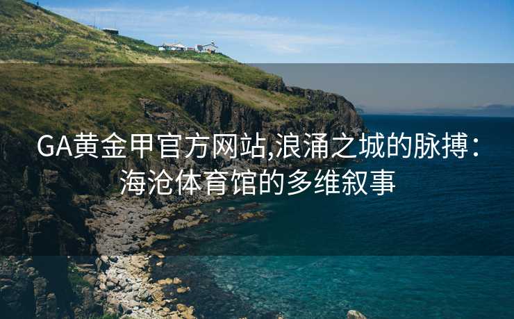 GA黄金甲官方网站,浪涌之城的脉搏：海沧体育馆的多维叙事