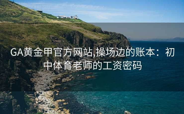 GA黄金甲官方网站,操场边的账本：初中体育老师的工资密码