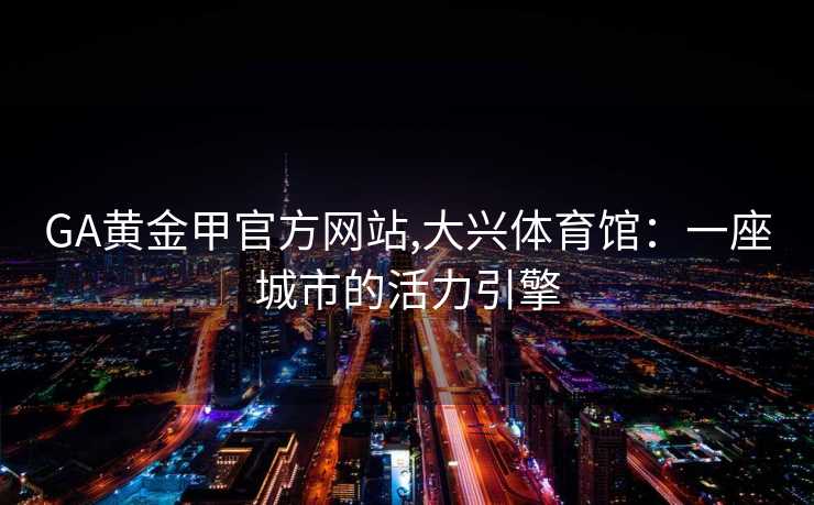 GA黄金甲官方网站,大兴体育馆：一座城市的活力引擎