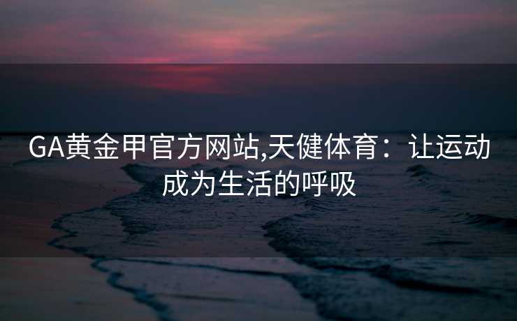 GA黄金甲官方网站,天健体育：让运动成为生活的呼吸