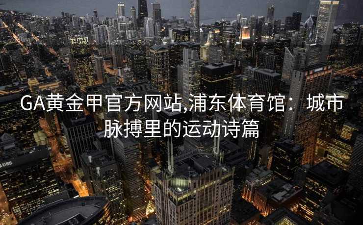 GA黄金甲官方网站,浦东体育馆：城市脉搏里的运动诗篇