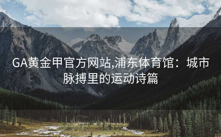 GA黄金甲官方网站,浦东体育馆：城市脉搏里的运动诗篇