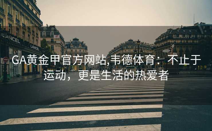 GA黄金甲官方网站,韦德体育：不止于运动，更是生活的热爱者