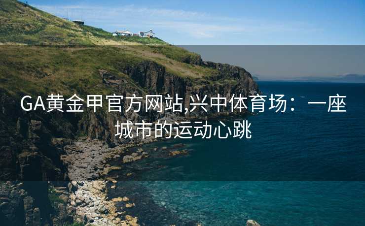 GA黄金甲官方网站,兴中体育场：一座城市的运动心跳