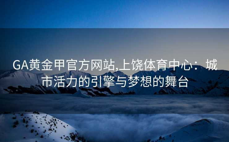 GA黄金甲官方网站,上饶体育中心：城市活力的引擎与梦想的舞台
