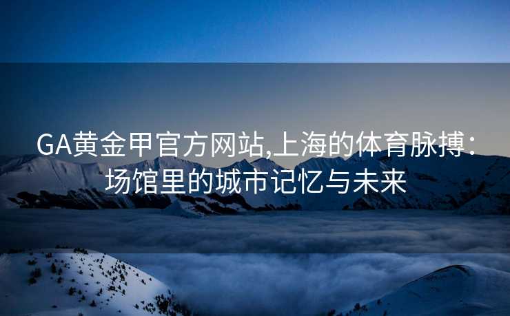 GA黄金甲官方网站,上海的体育脉搏：场馆里的城市记忆与未来