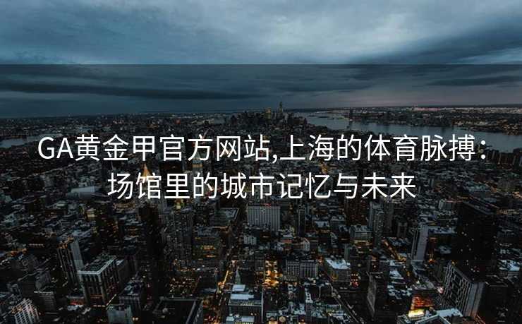 GA黄金甲官方网站,上海的体育脉搏：场馆里的城市记忆与未来